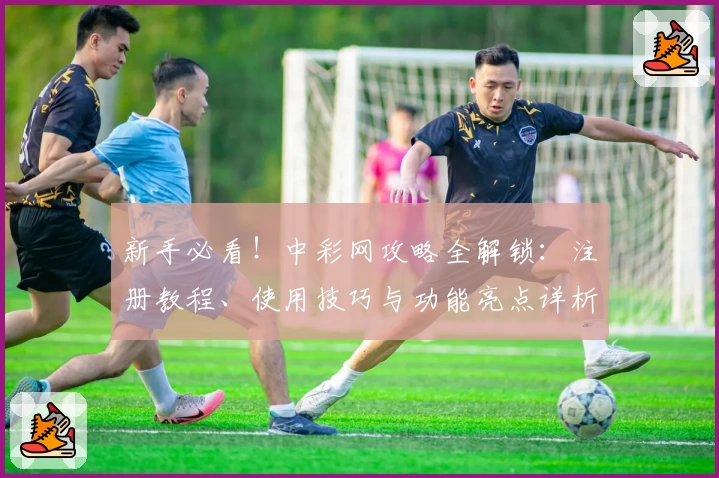 新手必看！中彩网攻略全解锁：注册教程、使用技巧与功能亮点详析
