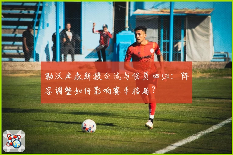 勒沃库森新援合流与伤员回归:阵容调整如何影响赛季格局?