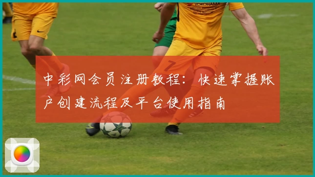 中彩网会员注册教程：快速掌握账户创建流程及平台使用指南