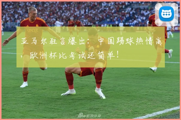 亚马尔狂言爆出:中国踢球热情高,欧洲杯比考试还简单!