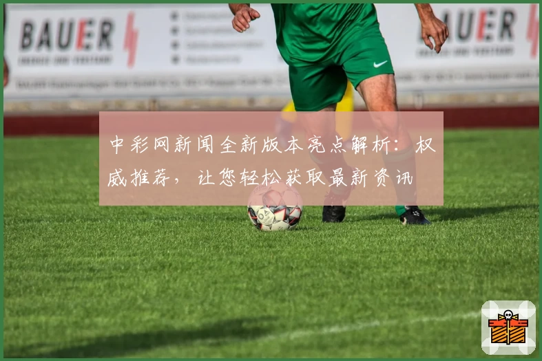 中彩网新闻全新版本亮点解析：权威推荐，让您轻松获取最新资讯