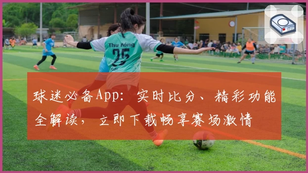 球迷必备App：实时比分、精彩功能全解读，立即下载畅享赛场激情