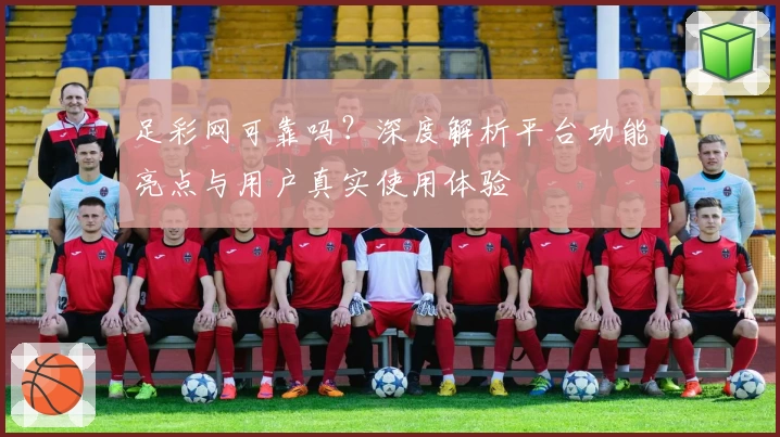 足彩网可靠吗？深度解析平台功能亮点与用户真实使用体验