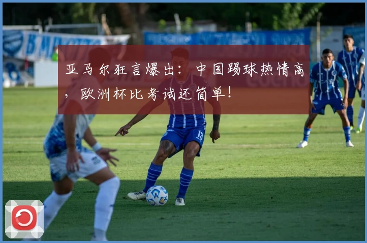 亚马尔狂言爆出：中国踢球热情高，欧洲杯比考试还简单！