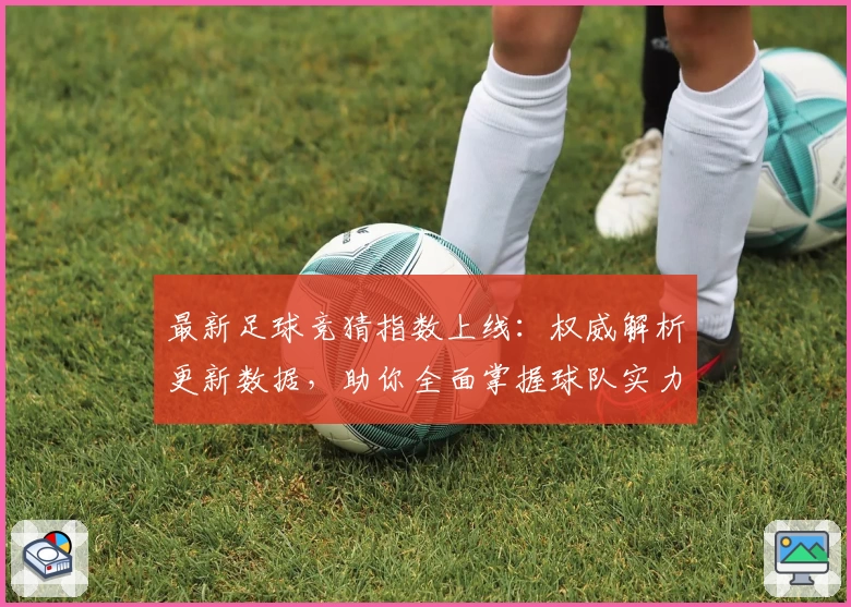 最新足球竞猜指数上线：权威解析更新数据，助你全面掌握球队实力对比
