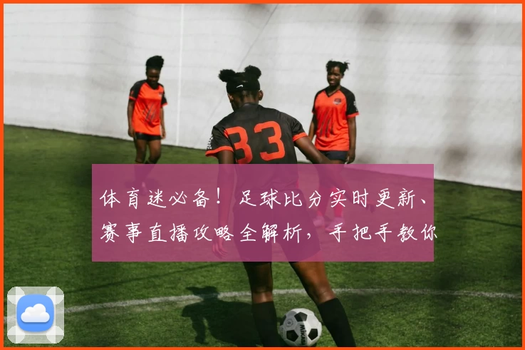 体育迷必备!足球比分实时更新、赛事直播攻略全解析,手把手教你选择最佳体育App