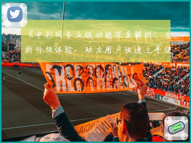 《中彩网专业版功能深度解析：全新升级体验，助力用户快速上手使用指南》